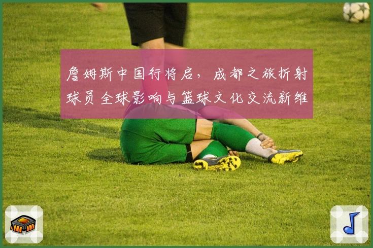 詹姆斯中国行将启，成都之旅折射球员全球影响与篮球文化交流新维度