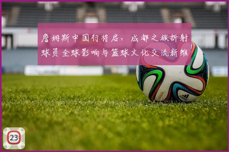 詹姆斯中国行将启，成都之旅折射球员全球影响与篮球文化交流新维度