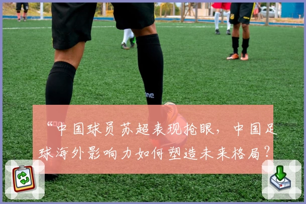 “中国球员苏超表现抢眼，中国足球海外影响力如何塑造未来格局？”
