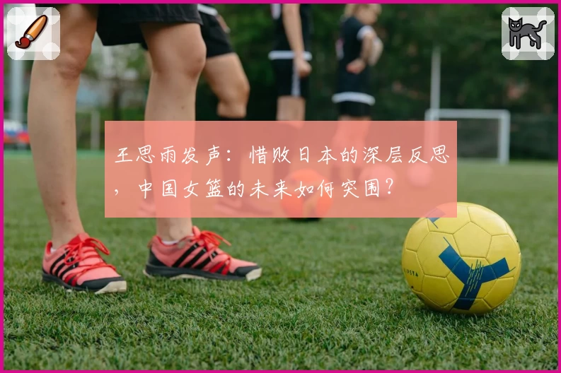 王思雨发声:惜败日本的深层反思,中国女篮的未来如何突围?