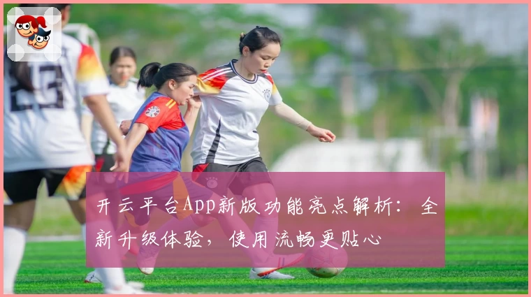 开云平台App新版功能亮点解析:全新升级体验,使用流畅更贴心