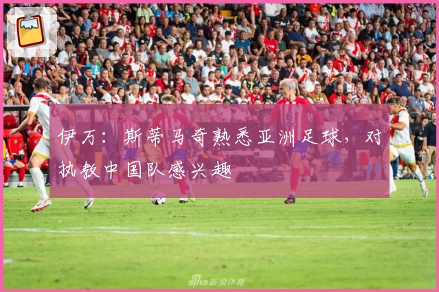 伊万：斯蒂马奇熟悉亚洲足球，对执教中国队感兴趣