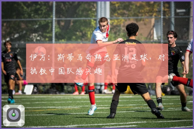 伊万：斯蒂马奇熟悉亚洲足球，对执教中国队感兴趣