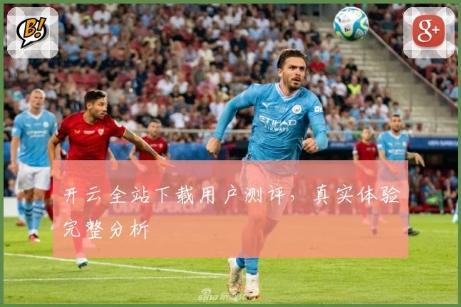 开云全站下载用户测评，真实体验完整分析