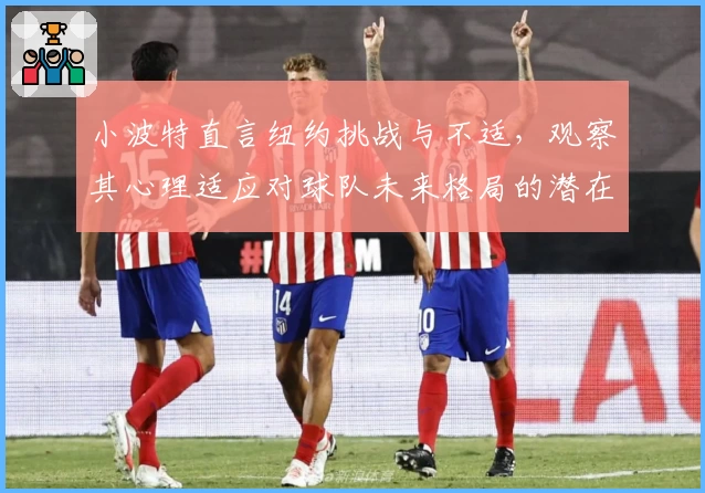 小波特直言纽约挑战与不适，观察其心理适应对球队未来格局的潜在影响
