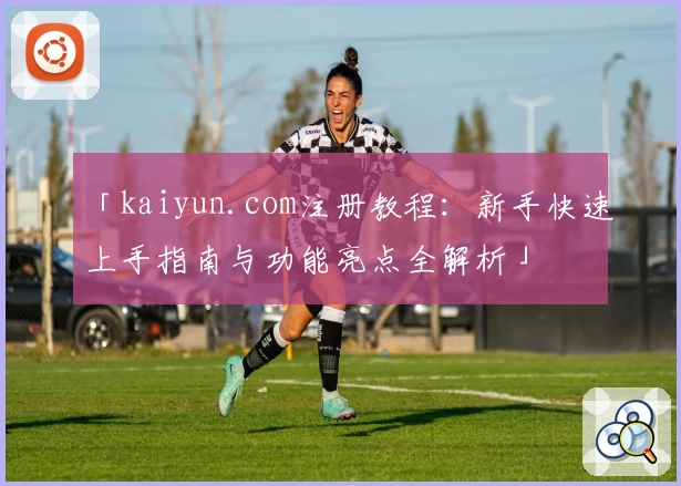 「kaiyun.com注册教程：新手快速上手指南与功能亮点全解析」